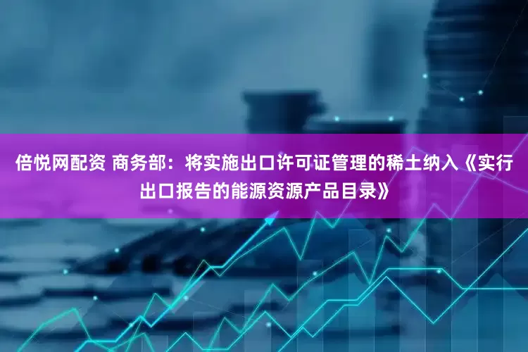 倍悦网配资 商务部：将实施出口许可证管理的稀土纳入《实行出口报告的能源资源产品目录》