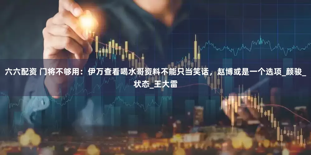 六六配资 门将不够用：伊万查看喝水哥资料不能只当笑话，赵博或是一个选项_颜骏_状态_王大雷