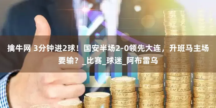 擒牛网 3分钟进2球！国安半场2-0领先大连，升班马主场要输？_比赛_球迷_阿布雷乌
