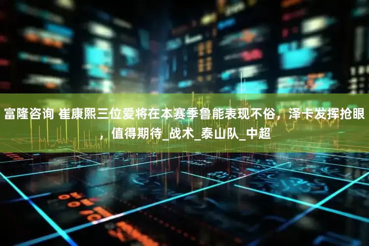 富隆咨询 崔康熙三位爱将在本赛季鲁能表现不俗，泽卡发挥抢眼，值得期待_战术_泰山队_中超