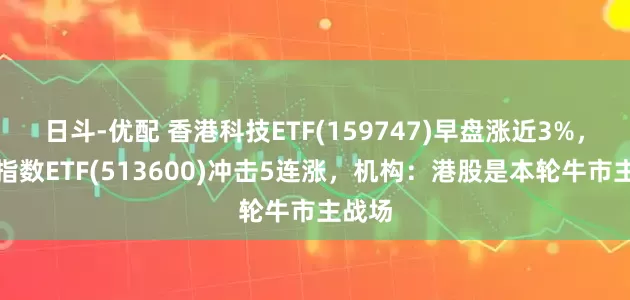 日斗-优配 香港科技ETF(159747)早盘涨近3%，恒生指数ETF(513600)冲击5连涨，机构：港股是本轮牛市主战场