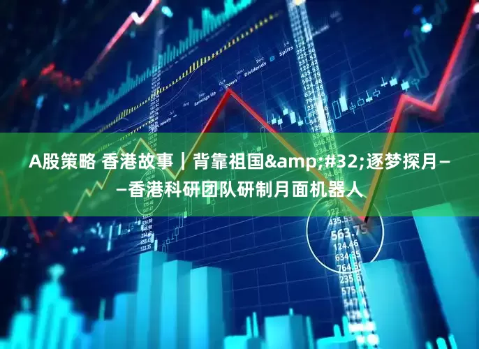 A股策略 香港故事｜背靠祖国&#32;逐梦探月——香港科研团队研制月面机器人
