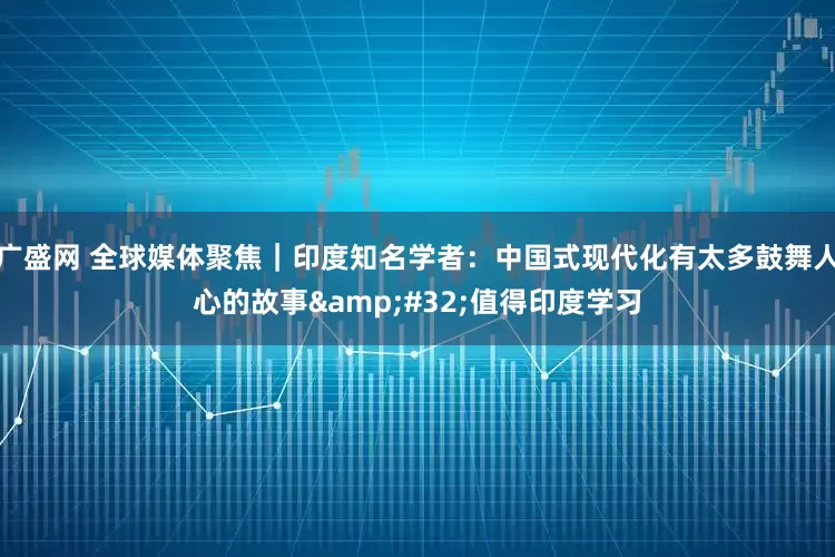 广盛网 全球媒体聚焦｜印度知名学者：中国式现代化有太多鼓舞人心的故事&#32;值得印度学习