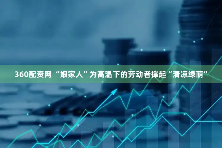360配资网 “娘家人”为高温下的劳动者撑起“清凉绿荫”
