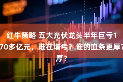 红牛策略 五大光伏龙头半年巨亏170多亿元，谁在增亏？谁的血条更厚？
