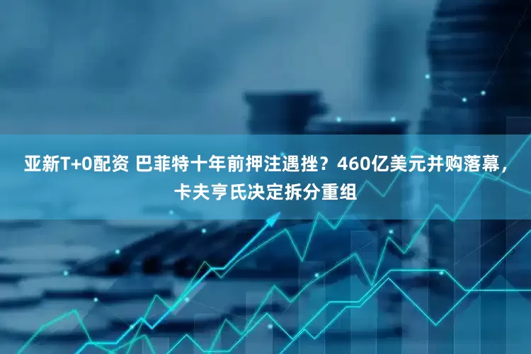 亚新T+0配资 巴菲特十年前押注遇挫？460亿美元并购落幕，卡夫亨氏决定拆分重组