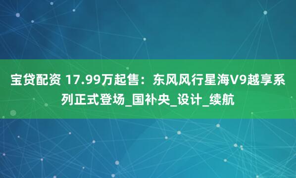 宝贷配资 17.99万起售：东风风行星海V9越享系列正式登场_国补央_设计_续航