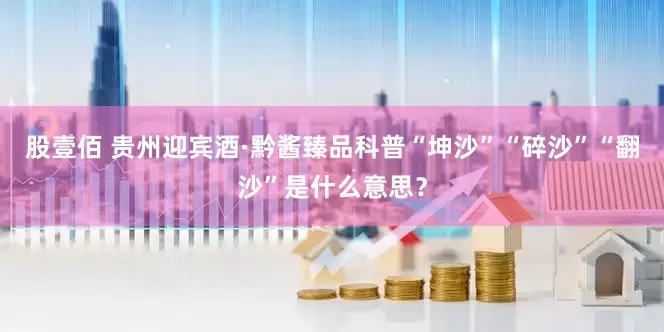 股壹佰 贵州迎宾酒·黔酱臻品科普“坤沙”“碎沙”“翻沙”是什么意思？