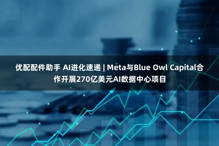 优配配件助手 AI进化速递 | Meta与Blue Owl Capital合作开展270亿美元AI数据中心项目