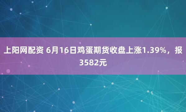 上阳网配资 6月16日鸡蛋期货收盘上涨1.39%，报3582元